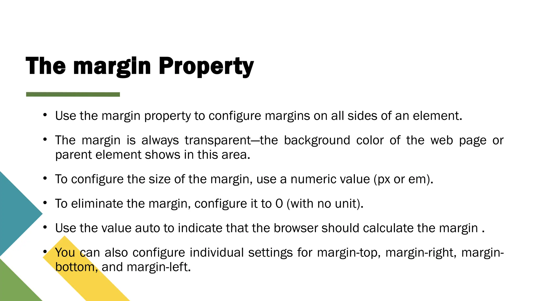 The margin Property
• Use the margin property to configure margins on all sides of an element.
• The margin is always transparent—the background color of the web page or
parent element shows in this area.
• To configure the size of the margin, use a numeric value (px or em).
• To eliminate the margin, configure it to 0 (with no unit).
• Use the value auto to indicate that the browser should calculate the margin .
• You can also configure individual settings for margin-top, margin-right, margin-
bottom, and margin-left.
 