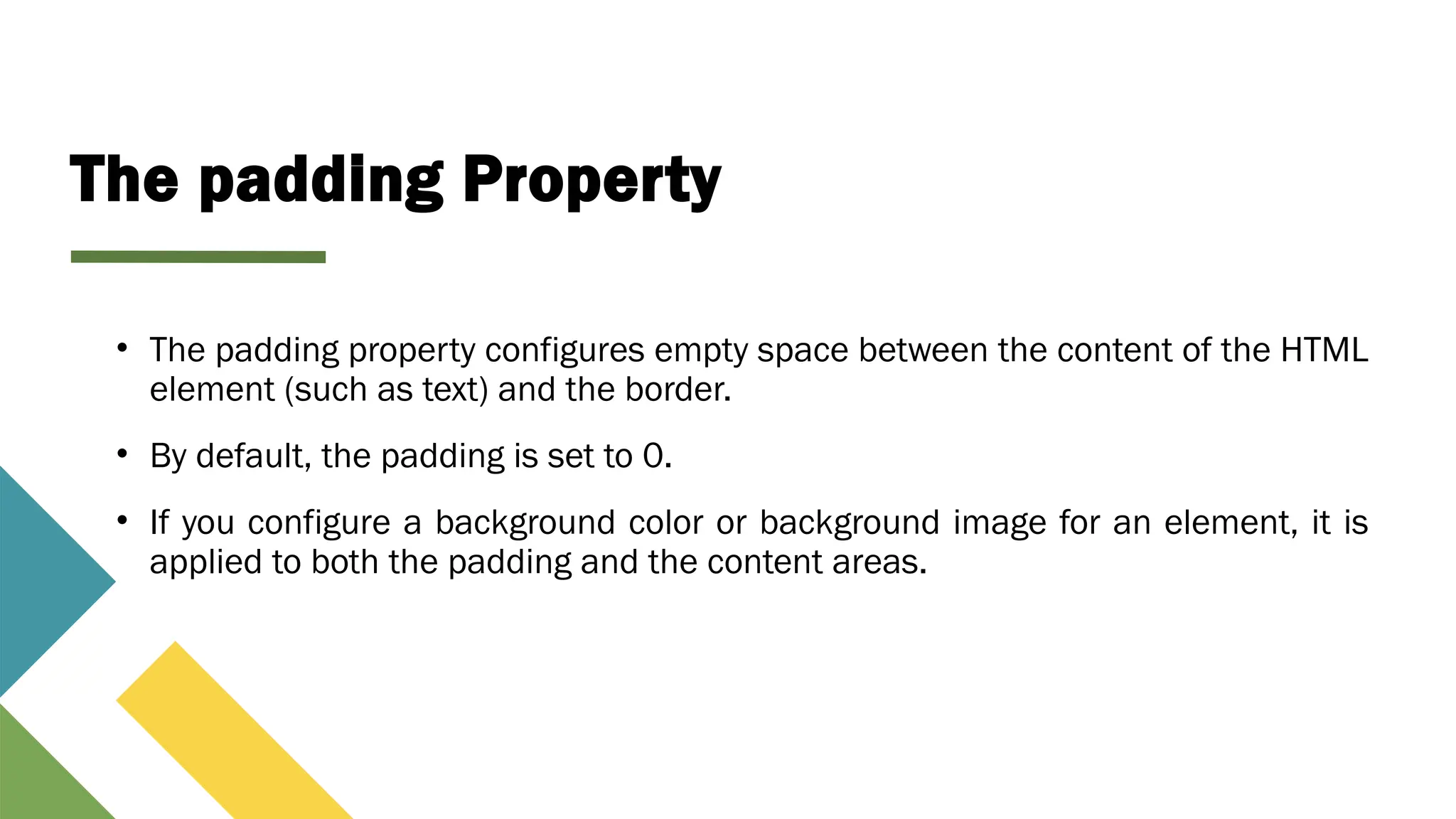 The padding Property
• The padding property configures empty space between the content of the HTML
element (such as text) and the border.
• By default, the padding is set to 0.
• If you configure a background color or background image for an element, it is
applied to both the padding and the content areas.
 