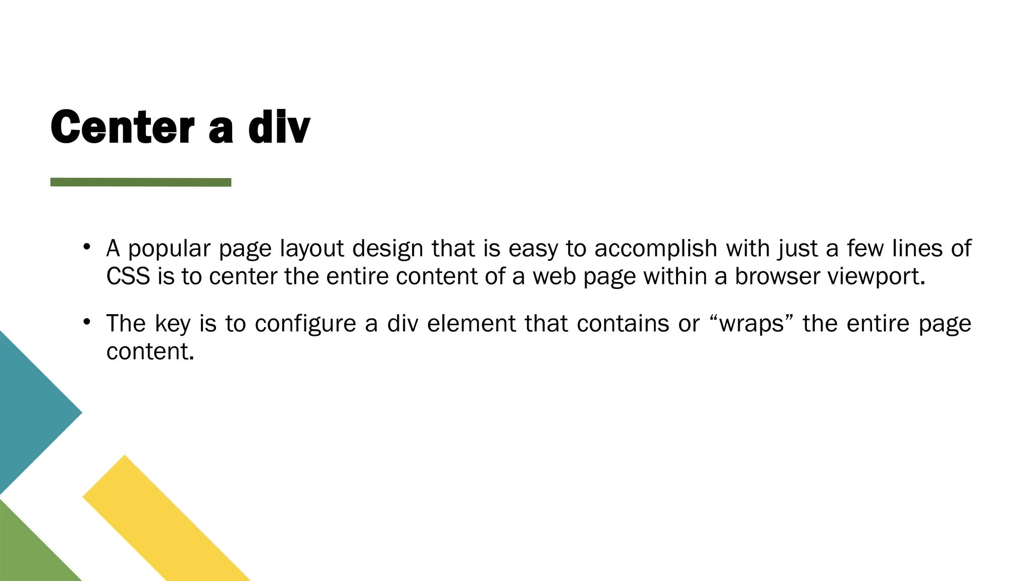 Center a div
• A popular page layout design that is easy to accomplish with just a few lines of
CSS is to center the entire content of a web page within a browser viewport.
• The key is to configure a div element that contains or “wraps” the entire page
content.
 