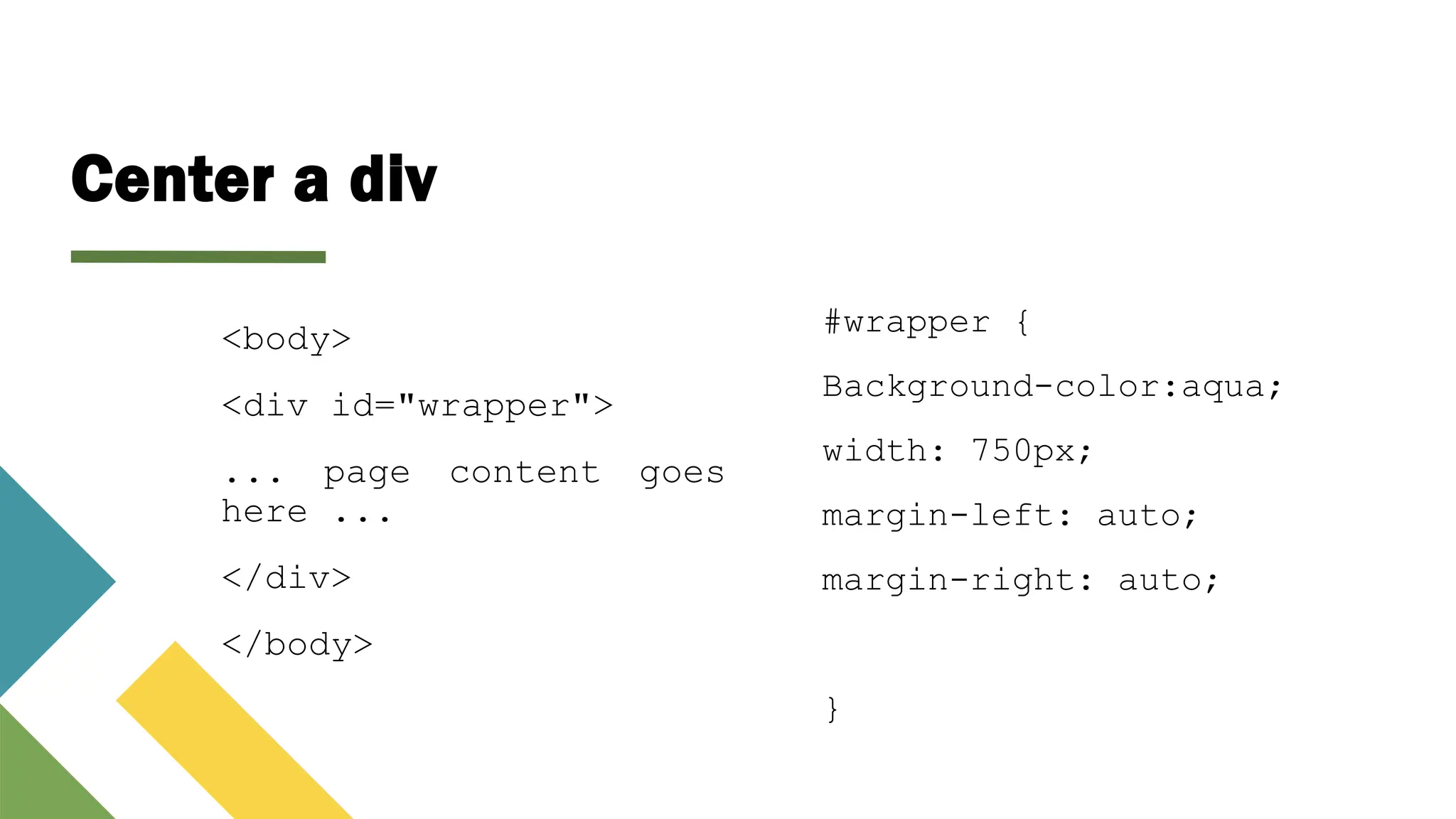 Center a div
<body>
<div id="wrapper">
... page content goes
here ...
</div>
</body>
#wrapper {
Background-color:aqua;
width: 750px;
margin-left: auto;
margin-right: auto;
}
 