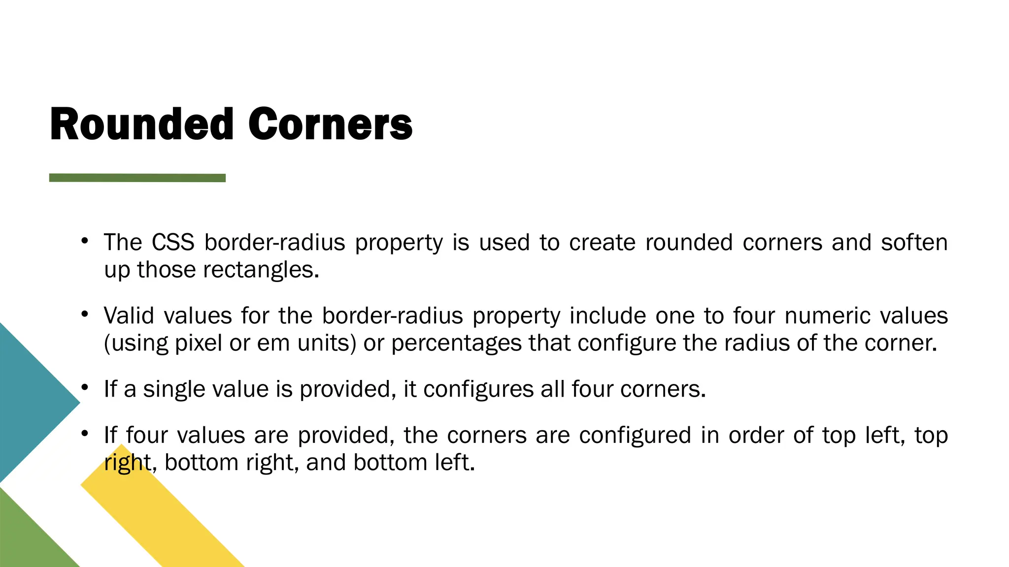 Rounded Corners
• The CSS border-radius property is used to create rounded corners and soften
up those rectangles.
• Valid values for the border-radius property include one to four numeric values
(using pixel or em units) or percentages that configure the radius of the corner.
• If a single value is provided, it configures all four corners.
• If four values are provided, the corners are configured in order of top left, top
right, bottom right, and bottom left.
 