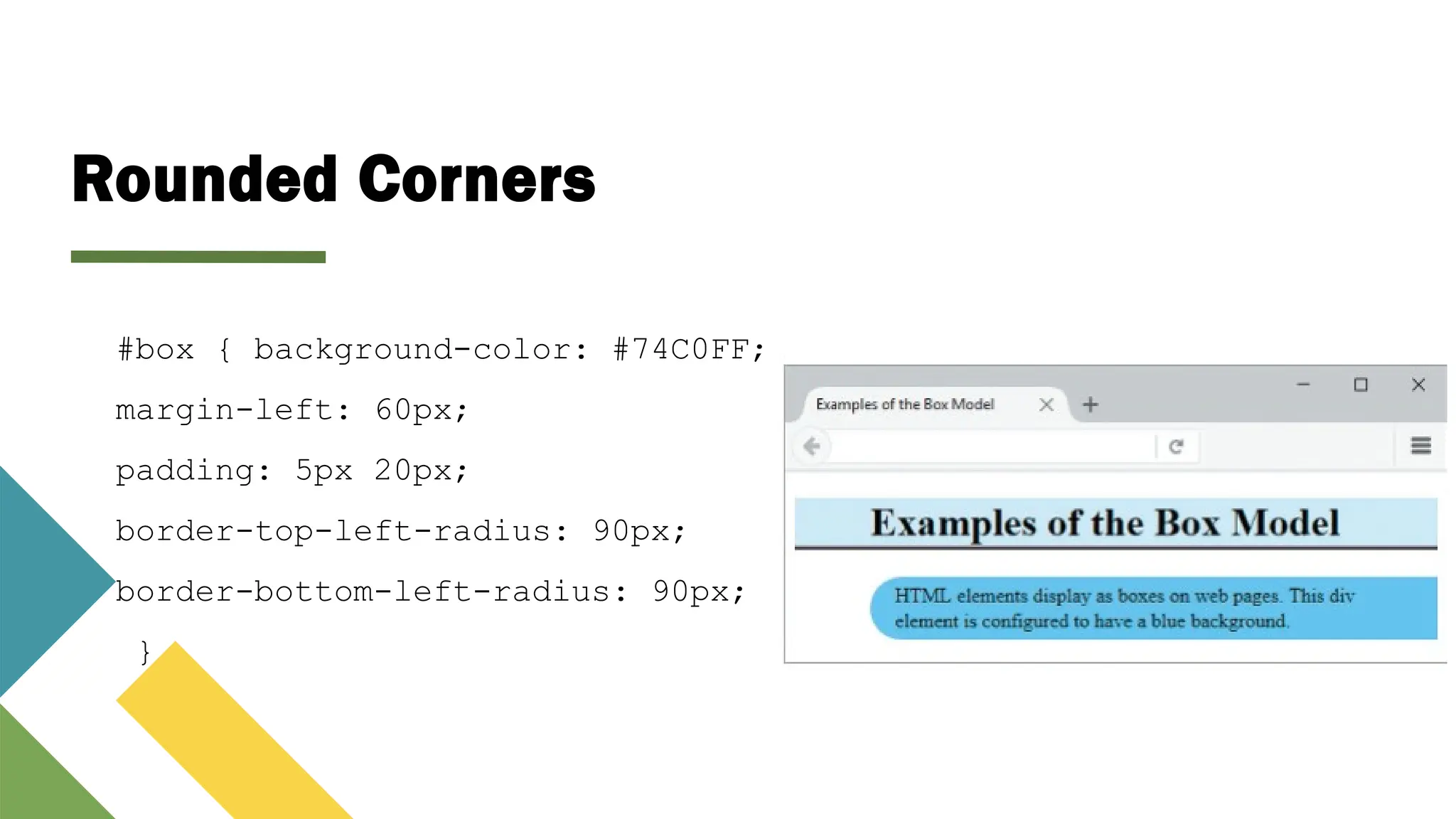 Rounded Corners
#box { background-color: #74C0FF;
margin-left: 60px;
padding: 5px 20px;
border-top-left-radius: 90px;
border-bottom-left-radius: 90px;
}
 