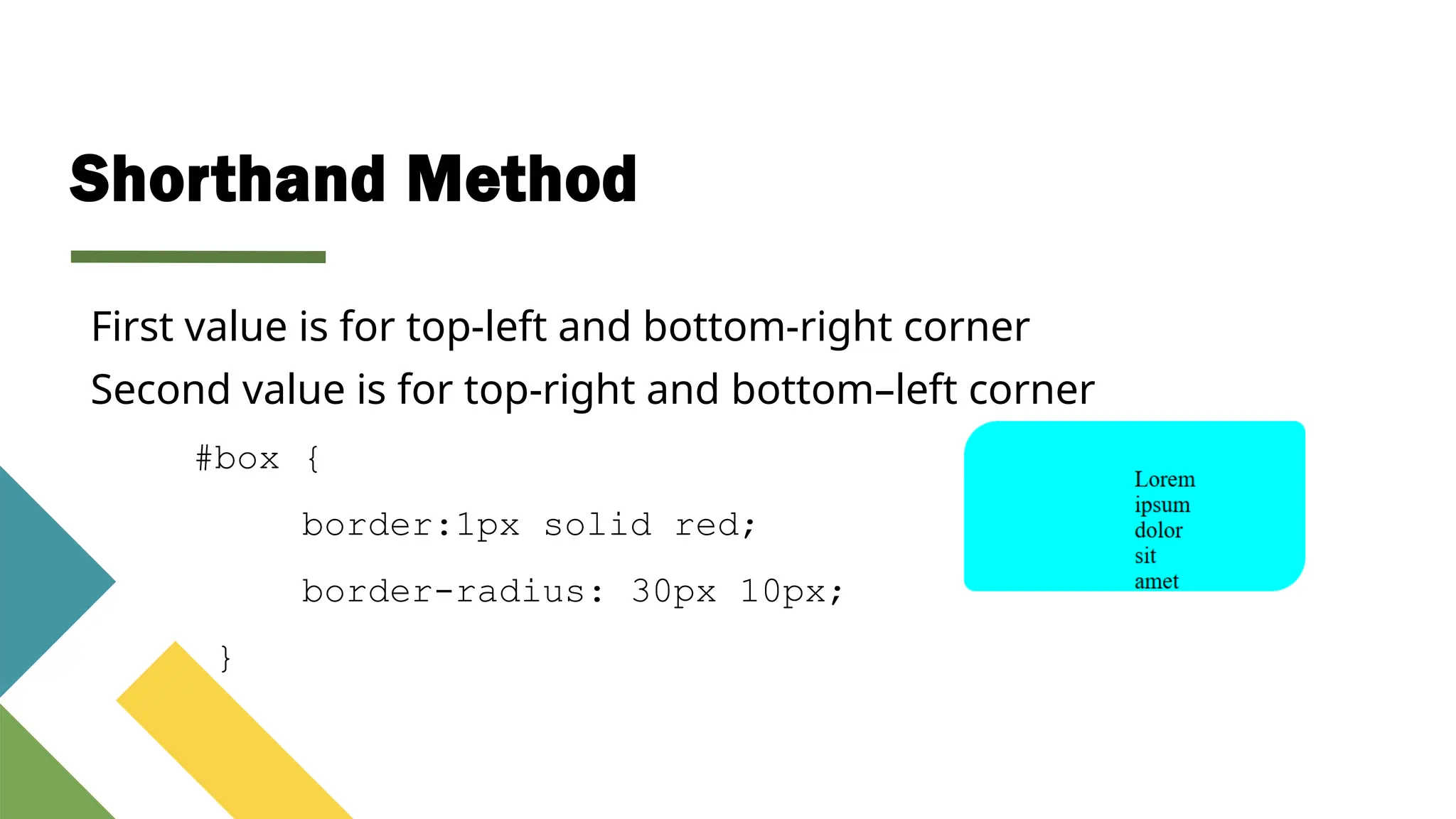 Shorthand Method
#box {
border:1px solid red;
border-radius: 30px 10px;
}
First value is for top-left and bottom-right corner
Second value is for top-right and bottom–left corner
 