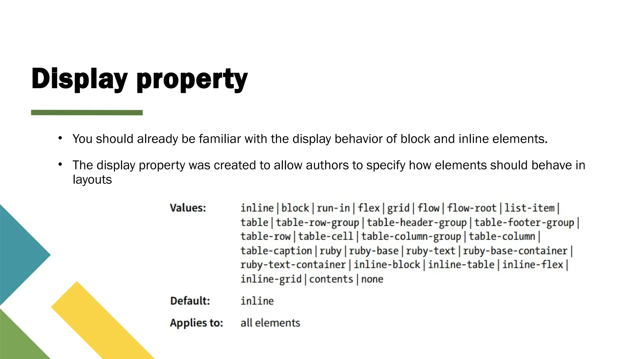 Display property
• You should already be familiar with the display behavior of block and inline elements.
• The display property was created to allow authors to specify how elements should behave in
layouts
 