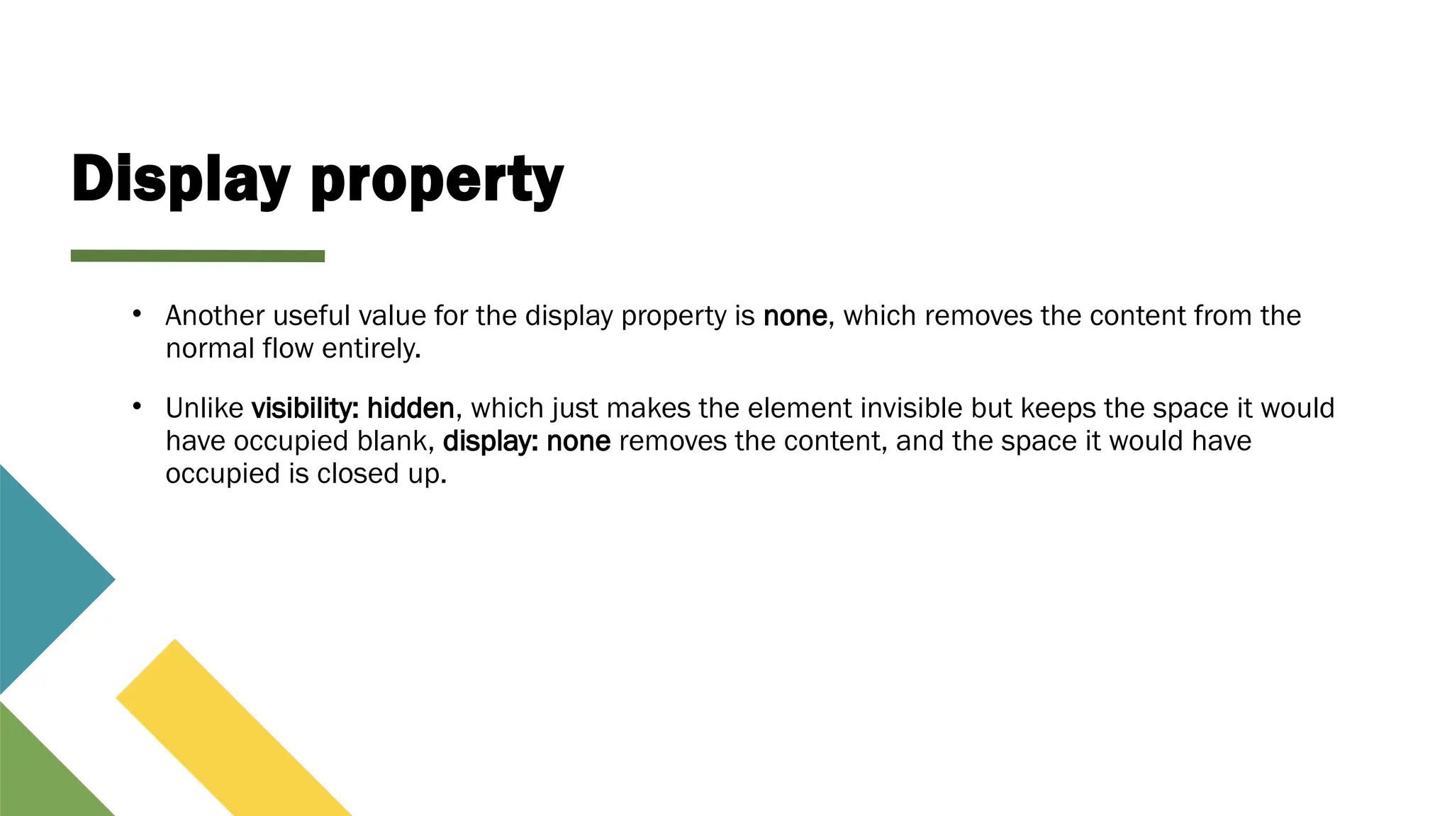 Display property
• Another useful value for the display property is none, which removes the content from the
normal flow entirely.
• Unlike visibility: hidden, which just makes the element invisible but keeps the space it would
have occupied blank, display: none removes the content, and the space it would have
occupied is closed up.
 