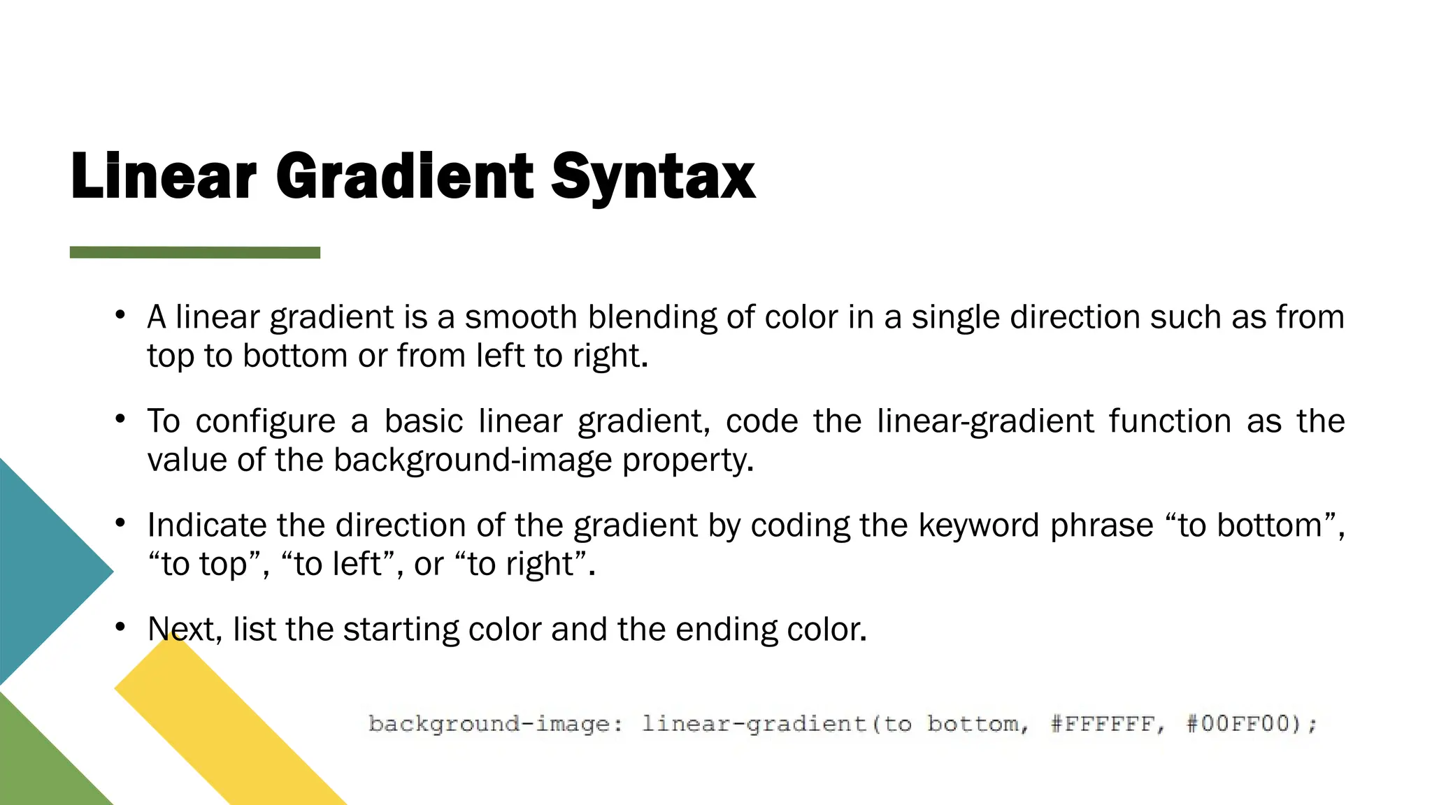 Linear Gradient Syntax
• A linear gradient is a smooth blending of color in a single direction such as from
top to bottom or from left to right.
• To configure a basic linear gradient, code the linear-gradient function as the
value of the background-image property.
• Indicate the direction of the gradient by coding the keyword phrase “to bottom”,
“to top”, “to left”, or “to right”.
• Next, list the starting color and the ending color.
 