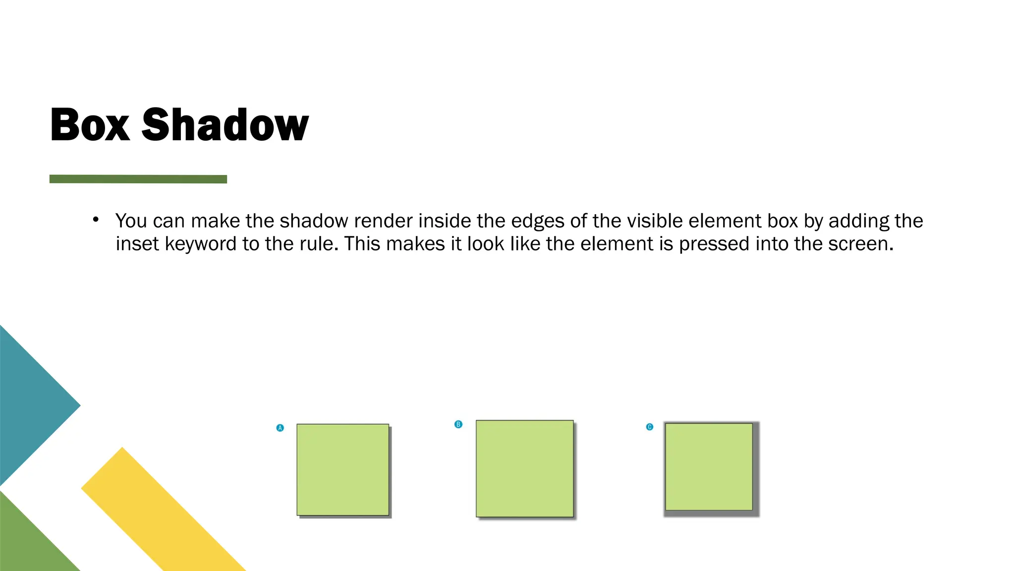 Box Shadow
• You can make the shadow render inside the edges of the visible element box by adding the
inset keyword to the rule. This makes it look like the element is pressed into the screen.
 
