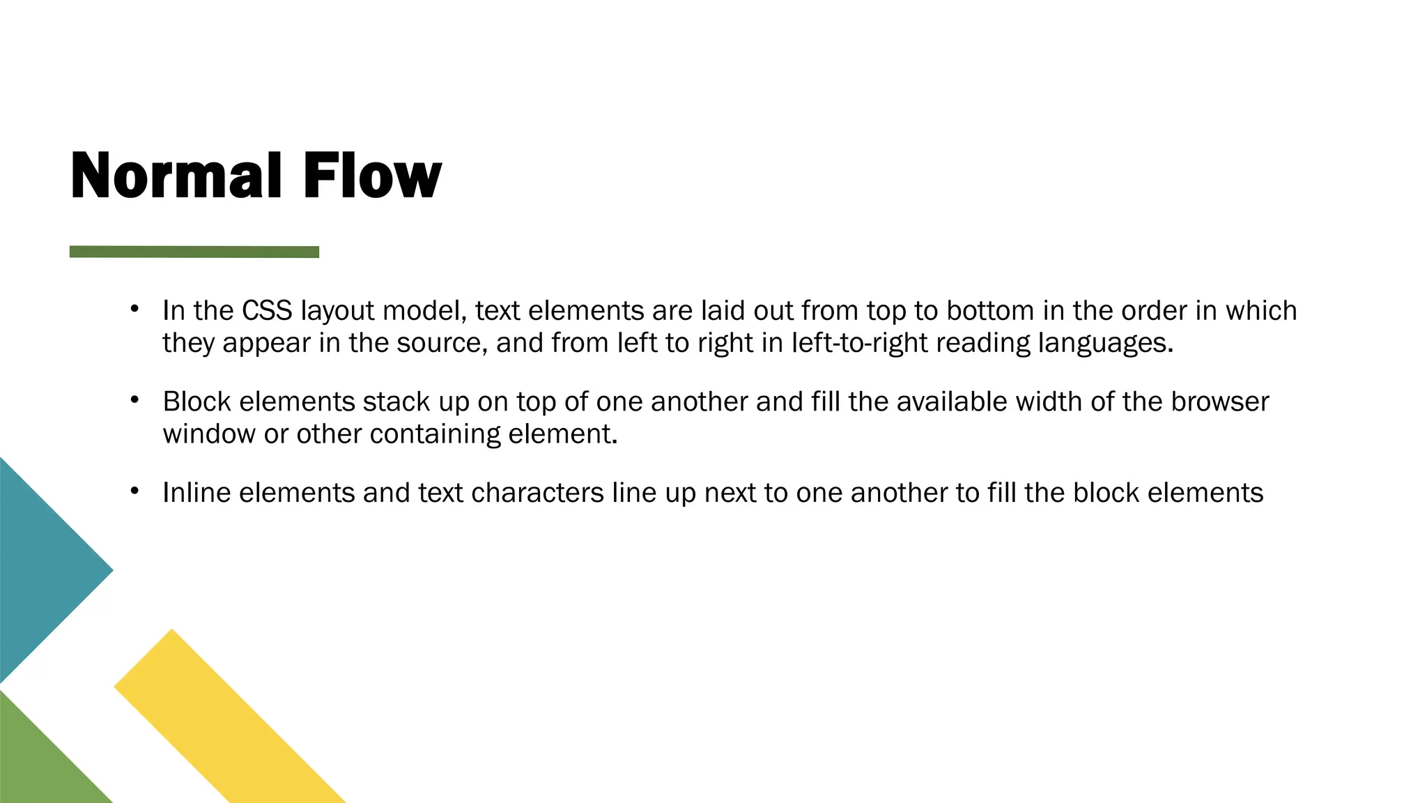 Normal Flow
• In the CSS layout model, text elements are laid out from top to bottom in the order in which
they appear in the source, and from left to right in left-to-right reading languages.
• Block elements stack up on top of one another and fill the available width of the browser
window or other containing element.
• Inline elements and text characters line up next to one another to fill the block elements
 