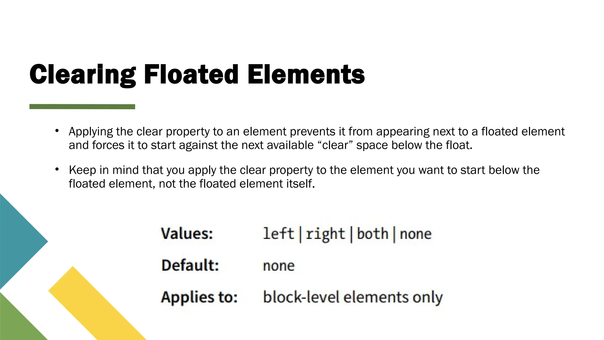 Clearing Floated Elements
• Applying the clear property to an element prevents it from appearing next to a floated element
and forces it to start against the next available “clear” space below the float.
• Keep in mind that you apply the clear property to the element you want to start below the
floated element, not the floated element itself.
 