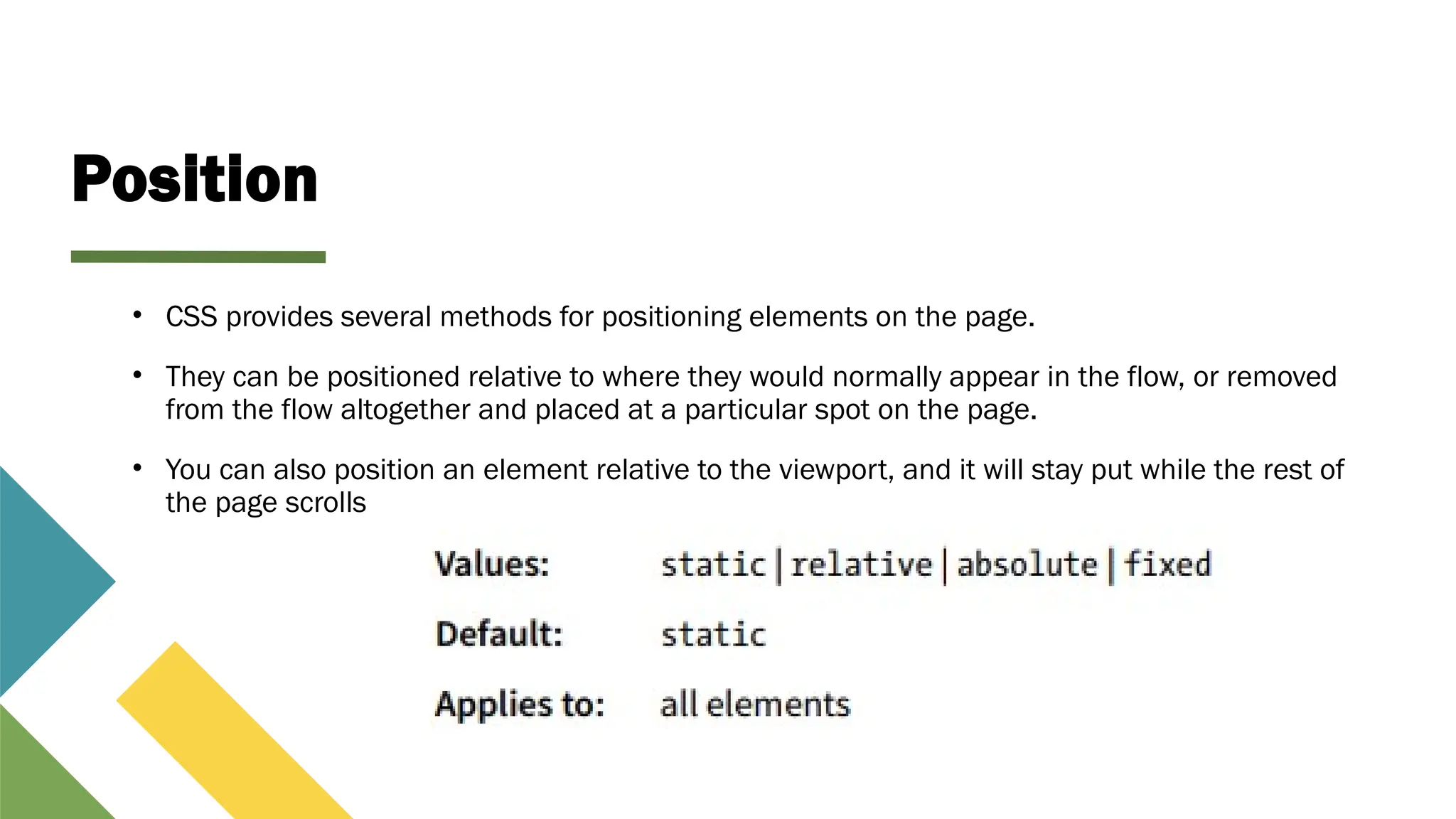 Position
• CSS provides several methods for positioning elements on the page.
• They can be positioned relative to where they would normally appear in the flow, or removed
from the flow altogether and placed at a particular spot on the page.
• You can also position an element relative to the viewport, and it will stay put while the rest of
the page scrolls
 