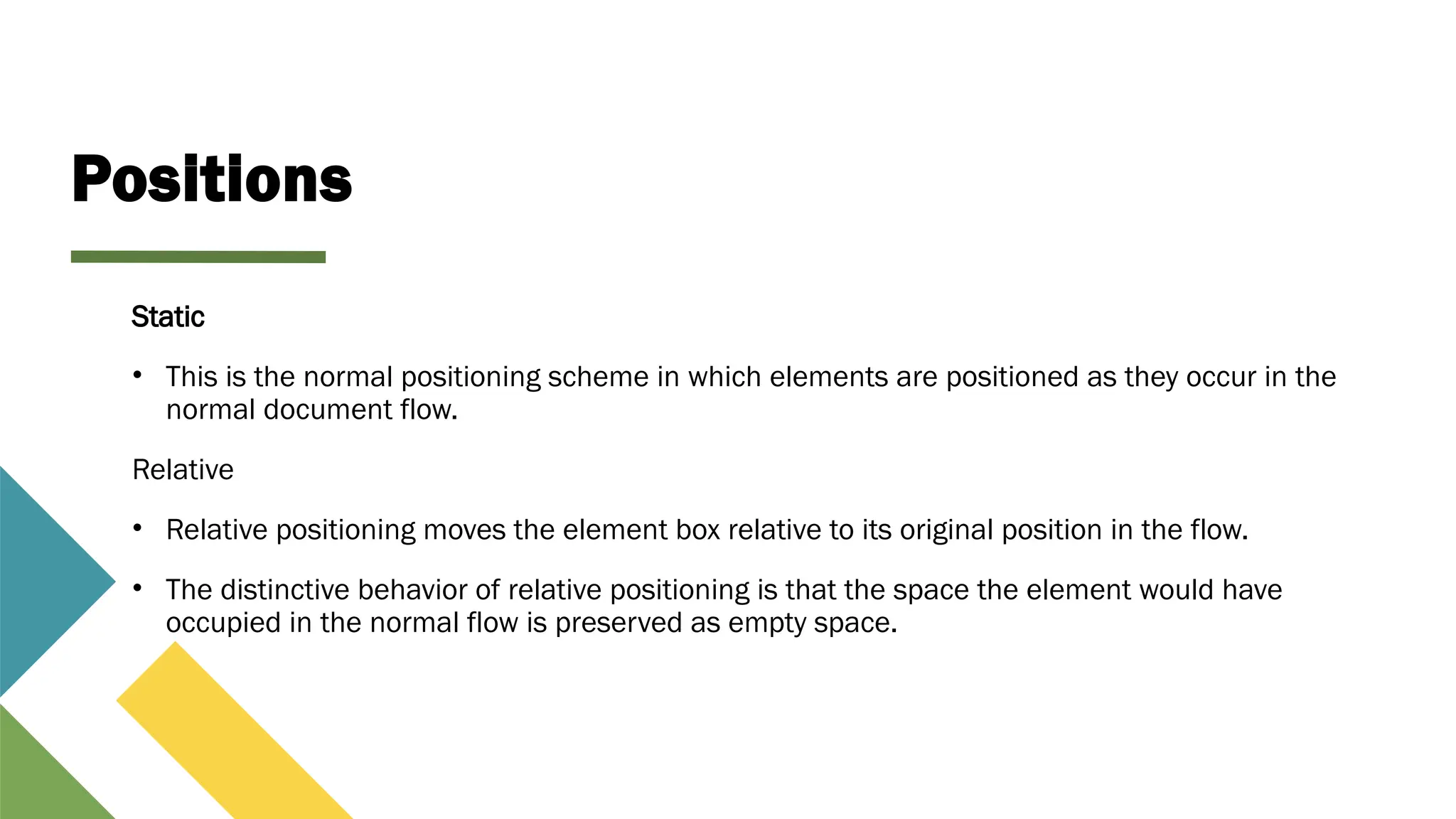 Positions
Static
• This is the normal positioning scheme in which elements are positioned as they occur in the
normal document flow.
Relative
• Relative positioning moves the element box relative to its original position in the flow.
• The distinctive behavior of relative positioning is that the space the element would have
occupied in the normal flow is preserved as empty space.
 
