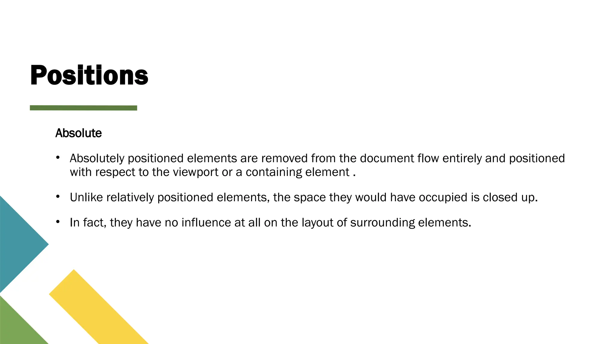 Positions
Absolute
• Absolutely positioned elements are removed from the document flow entirely and positioned
with respect to the viewport or a containing element .
• Unlike relatively positioned elements, the space they would have occupied is closed up.
• In fact, they have no influence at all on the layout of surrounding elements.
 