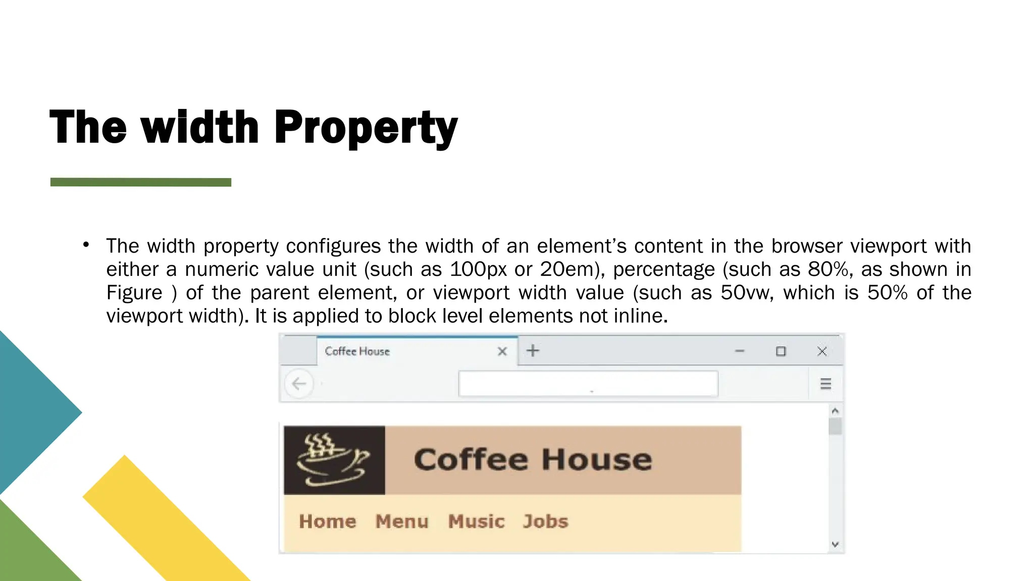 The width Property
• The width property configures the width of an element’s content in the browser viewport with
either a numeric value unit (such as 100px or 20em), percentage (such as 80%, as shown in
Figure ) of the parent element, or viewport width value (such as 50vw, which is 50% of the
viewport width). It is applied to block level elements not inline.
 