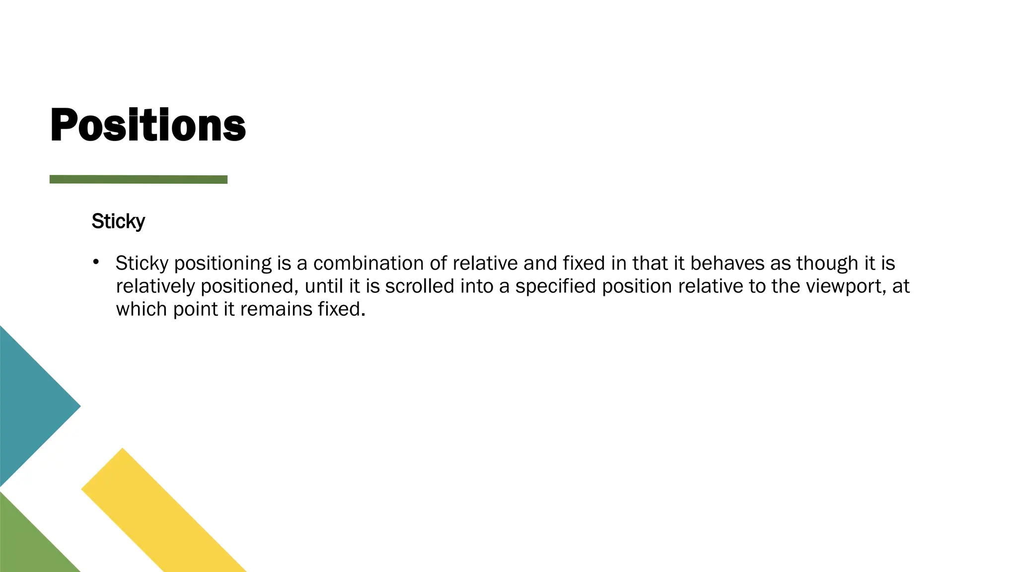 Positions
Sticky
• Sticky positioning is a combination of relative and fixed in that it behaves as though it is
relatively positioned, until it is scrolled into a specified position relative to the viewport, at
which point it remains fixed.
 