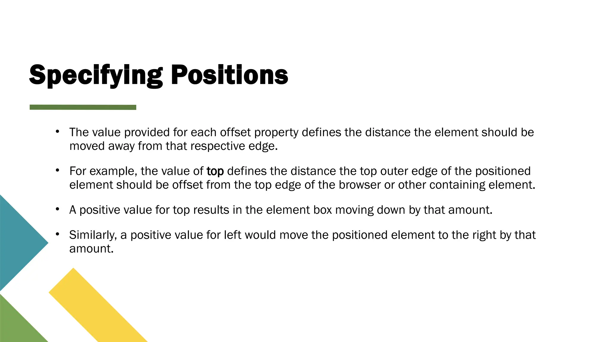 Specifying Positions
• The value provided for each offset property defines the distance the element should be
moved away from that respective edge.
• For example, the value of top defines the distance the top outer edge of the positioned
element should be offset from the top edge of the browser or other containing element.
• A positive value for top results in the element box moving down by that amount.
• Similarly, a positive value for left would move the positioned element to the right by that
amount.
 