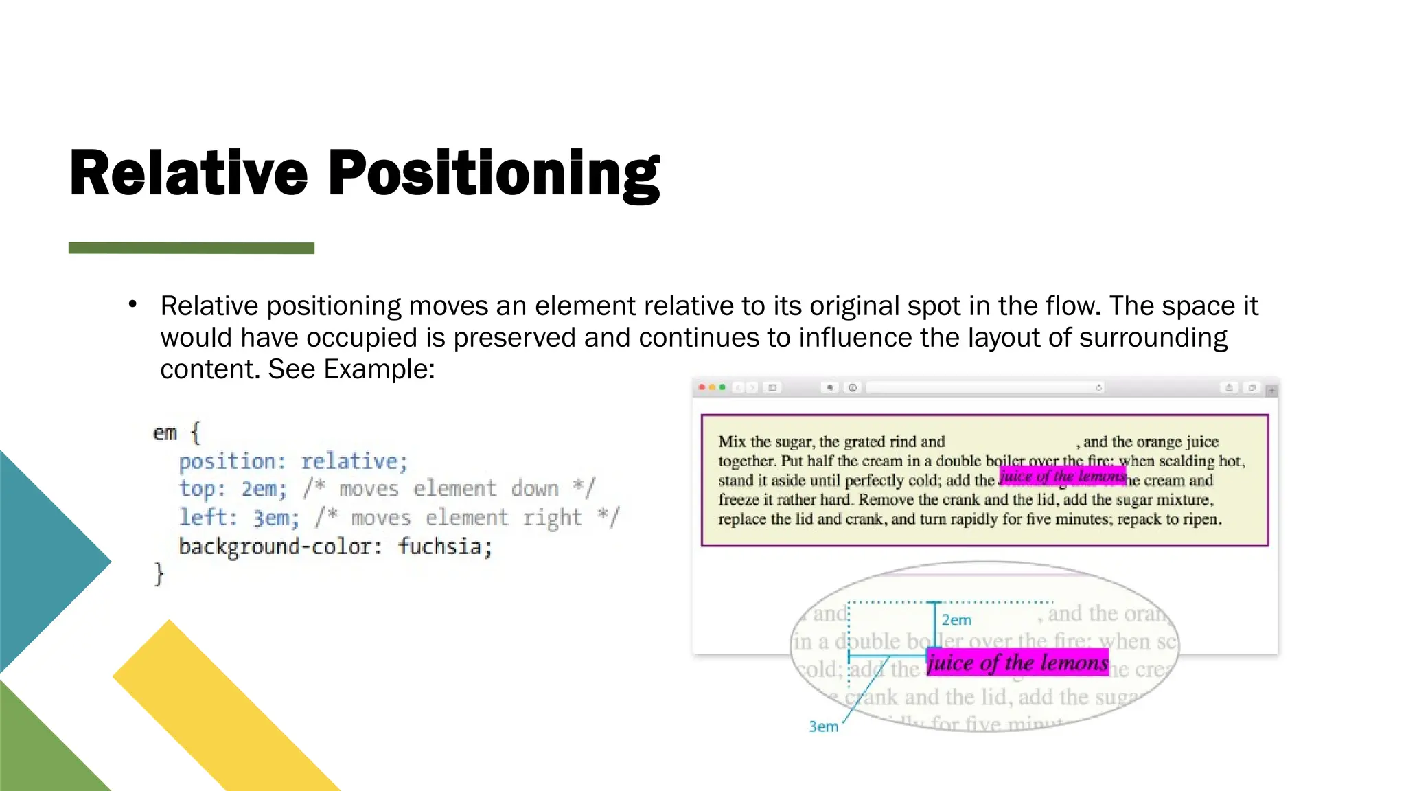 Relative Positioning
• Relative positioning moves an element relative to its original spot in the flow. The space it
would have occupied is preserved and continues to influence the layout of surrounding
content. See Example:
 