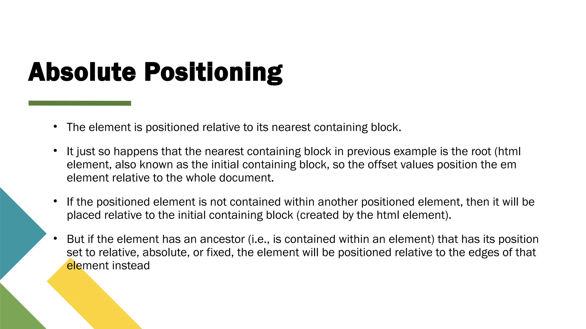 Absolute Positioning
• The element is positioned relative to its nearest containing block.
• It just so happens that the nearest containing block in previous example is the root (html
element, also known as the initial containing block, so the offset values position the em
element relative to the whole document.
• If the positioned element is not contained within another positioned element, then it will be
placed relative to the initial containing block (created by the html element).
• But if the element has an ancestor (i.e., is contained within an element) that has its position
set to relative, absolute, or fixed, the element will be positioned relative to the edges of that
element instead
 