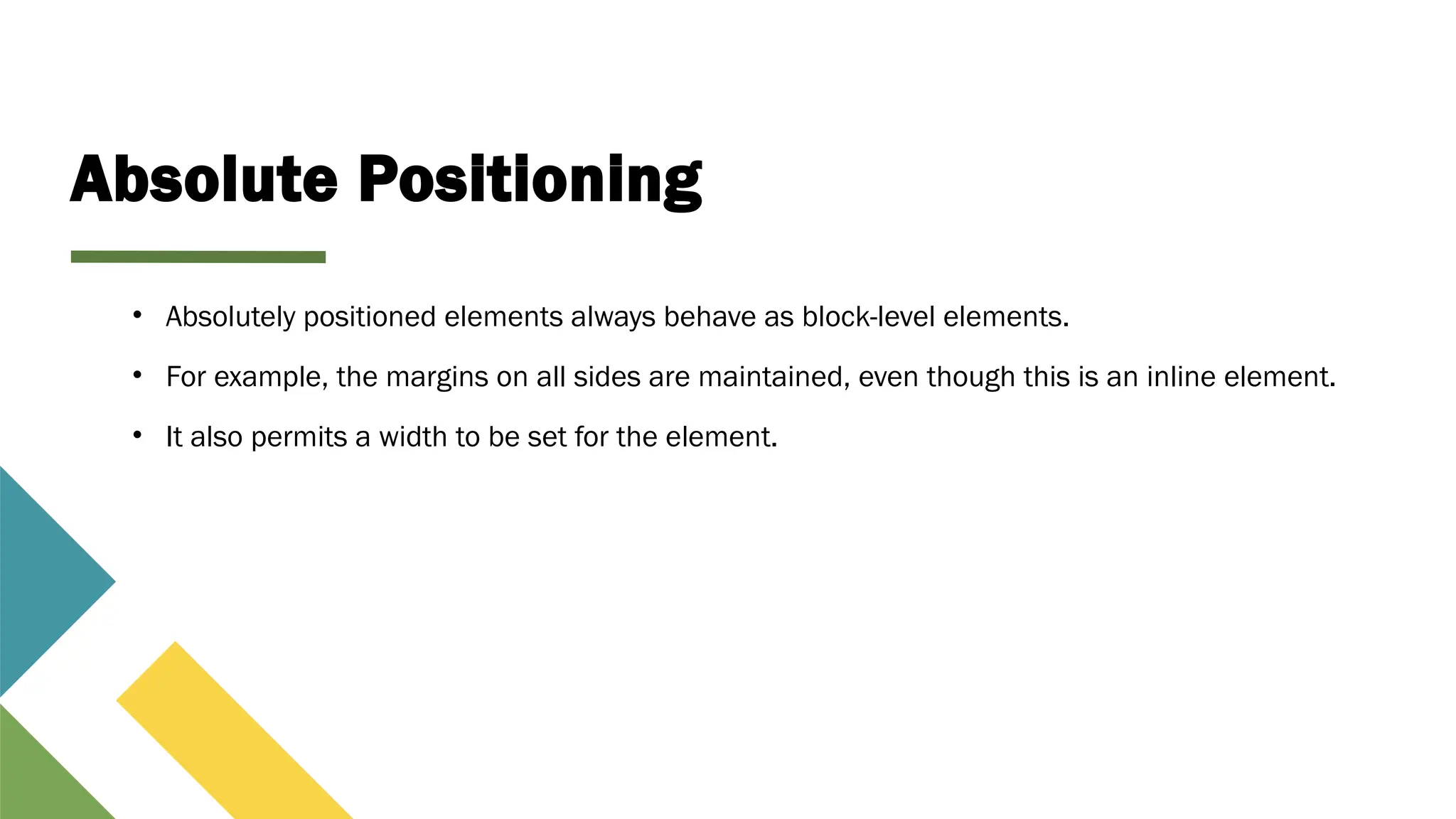 Absolute Positioning
• Absolutely positioned elements always behave as block-level elements.
• For example, the margins on all sides are maintained, even though this is an inline element.
• It also permits a width to be set for the element.
 