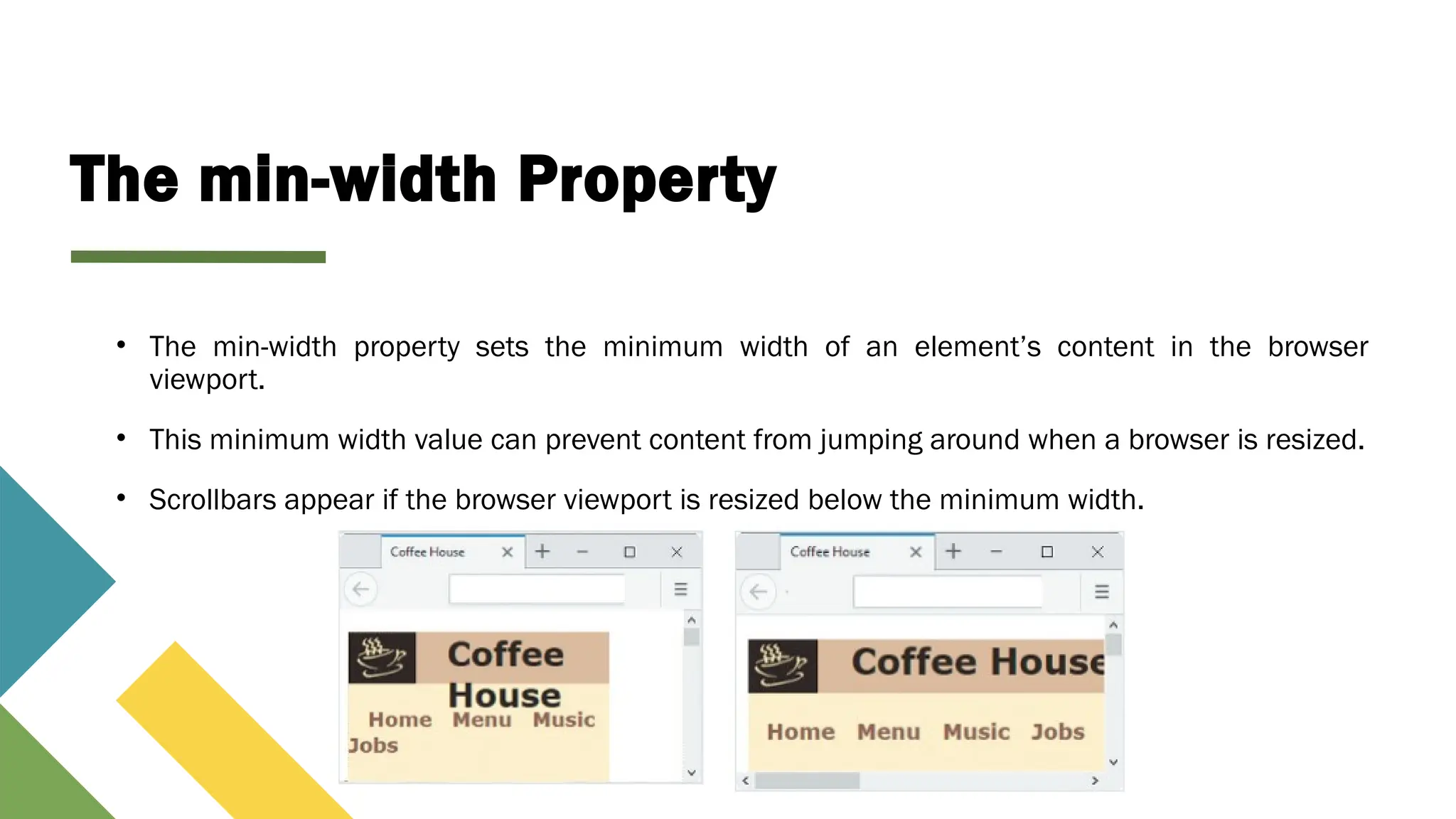 The min-width Property
• The min-width property sets the minimum width of an element’s content in the browser
viewport.
• This minimum width value can prevent content from jumping around when a browser is resized.
• Scrollbars appear if the browser viewport is resized below the minimum width.
 