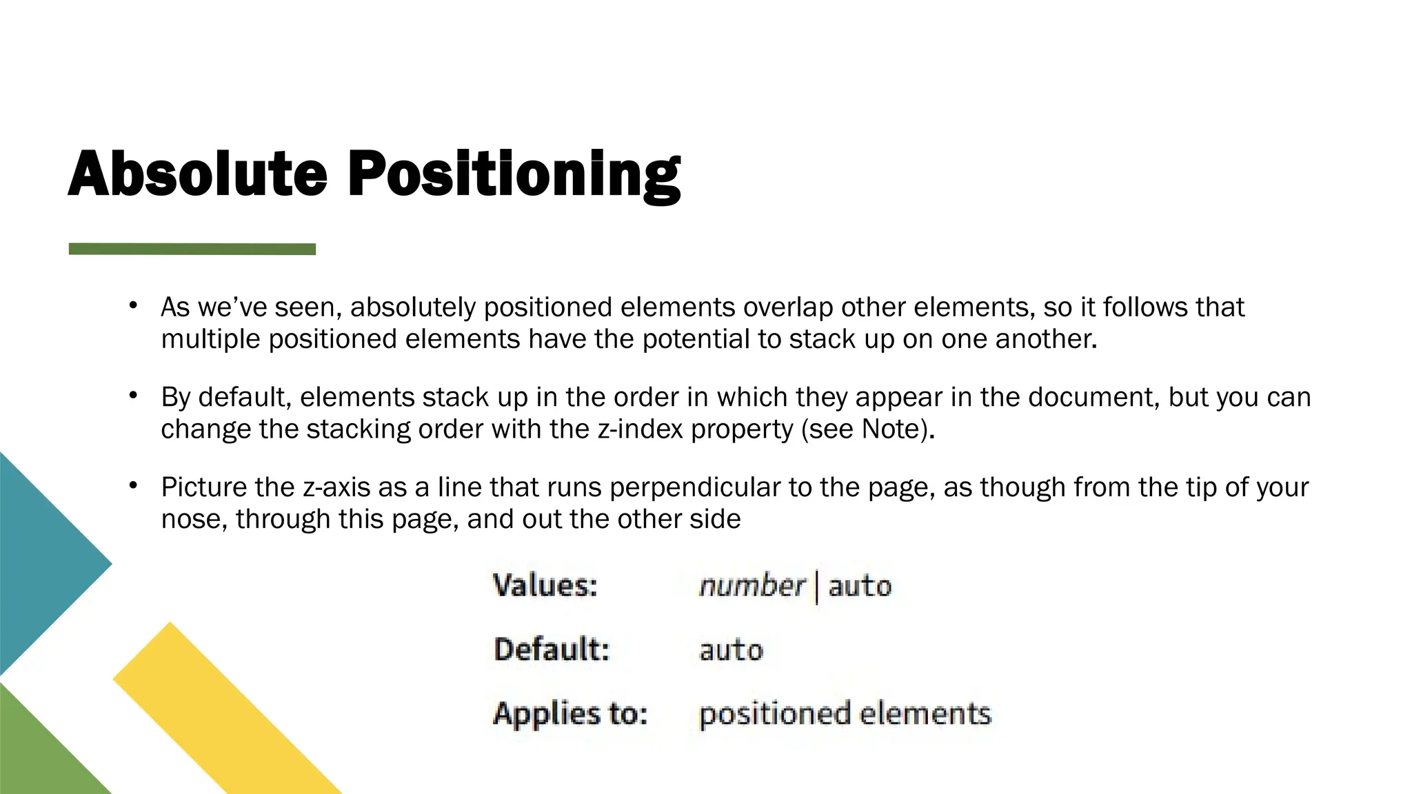 Absolute Positioning
• As we’ve seen, absolutely positioned elements overlap other elements, so it follows that
multiple positioned elements have the potential to stack up on one another.
• By default, elements stack up in the order in which they appear in the document, but you can
change the stacking order with the z-index property (see Note).
• Picture the z-axis as a line that runs perpendicular to the page, as though from the tip of your
nose, through this page, and out the other side
 