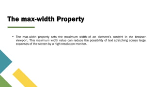 The max-width Property
• The max-width property sets the maximum width of an element’s content in the browser
viewport. This maximum width value can reduce the possibility of text stretching across large
expanses of the screen by a high-resolution monitor.
 