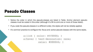 Pseudo Classes
• Notice the order in which the pseudo-classes are listed in Table. Anchor element pseudo-
classes must be coded in this order (although it’s OK to omit one or more of those listed).
• If you code the pseudo-classes in a different order, the styles will not be reliably applied.
• It’s common practice to configure the :focus and :active pseudo-classes with the same styles.
 