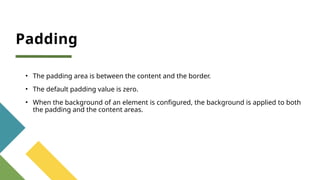 Padding
• The padding area is between the content and the border.
• The default padding value is zero.
• When the background of an element is configured, the background is applied to both
the padding and the content areas.
 