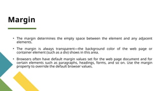 Margin
• The margin determines the empty space between the element and any adjacent
elements.
• The margin is always transparent—the background color of the web page or
container element (such as a div) shows in this area.
• Browsers often have default margin values set for the web page document and for
certain elements such as paragraphs, headings, forms, and so on. Use the margin
property to override the default browser values.
 
