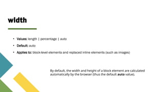 width
• Values: length | percentage | auto
• Default: auto
• Applies to: block-level elements and replaced inline elements (such as images)
By default, the width and height of a block element are calculated
automatically by the browser (thus the default auto value).
 