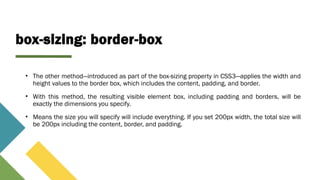 box-sizing: border-box
• The other method—introduced as part of the box-sizing property in CSS3—applies the width and
height values to the border box, which includes the content, padding, and border.
• With this method, the resulting visible element box, including padding and borders, will be
exactly the dimensions you specify.
• Means the size you will specify will include everything. If you set 200px width, the total size will
be 200px including the content, border, and padding.
 
