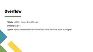 Overflow
Values: visible | hidden | scroll | auto
Default: visible
Applies to: block-level elements and replaced inline elements (such as images)
 