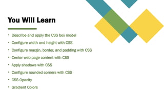 You Will Learn
• Describe and apply the CSS box model
• Configure width and height with CSS
• Configure margin, border, and padding with CSS
• Center web page content with CSS
• Apply shadows with CSS
• Configure rounded corners with CSS
• CSS Opacity
• Gradient Colors
 