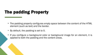 The padding Property
• The padding property configures empty space between the content of the HTML
element (such as text) and the border.
• By default, the padding is set to 0.
• If you configure a background color or background image for an element, it is
applied to both the padding and the content areas.
 