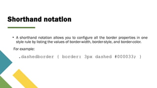 Shorthand notation
• A shorthand notation allows you to configure all the border properties in one
style rule by listing the values of border-width, border-style, and border-color.
For example:
.dashedborder { border: 3px dashed #000033; }
 