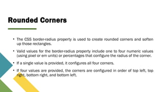 Rounded Corners
• The CSS border-radius property is used to create rounded corners and soften
up those rectangles.
• Valid values for the border-radius property include one to four numeric values
(using pixel or em units) or percentages that configure the radius of the corner.
• If a single value is provided, it configures all four corners.
• If four values are provided, the corners are configured in order of top left, top
right, bottom right, and bottom left.
 