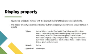 Display property
• You should already be familiar with the display behavior of block and inline elements.
• The display property was created to allow authors to specify how elements should behave in
layouts
 