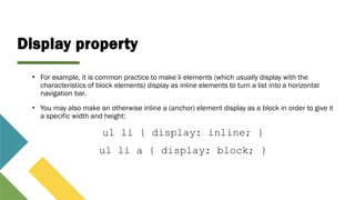 Display property
• For example, it is common practice to make li elements (which usually display with the
characteristics of block elements) display as inline elements to turn a list into a horizontal
navigation bar.
• You may also make an otherwise inline a (anchor) element display as a block in order to give it
a specific width and height:
ul li { display: inline; }
ul li a { display: block; }
 