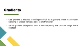 Gradients
• CSS provides a method to configure color as a gradient, which is a smooth
blending of shades from one color to another color.
• A CSS gradient background color is defined purely with CSS—no image file is
needed!
 