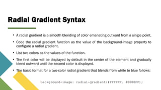 Radial Gradient Syntax
• A radial gradient is a smooth blending of color emanating outward from a single point.
• Code the radial gradient function as the value of the background-image property to
configure a radial gradient.
• List two colors as the values of the function.
• The first color will be displayed by default in the center of the element and gradually
blend outward until the second color is displayed.
• The basic format for a two-color radial gradient that blends from white to blue follows:
 