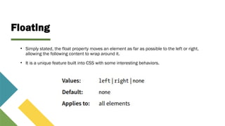 Floating
• Simply stated, the float property moves an element as far as possible to the left or right,
allowing the following content to wrap around it.
• It is a unique feature built into CSS with some interesting behaviors.
 