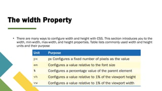 The width Property
• There are many ways to configure width and height with CSS. This section introduces you to the
width, min-width, max-width, and height properties. Table lists commonly used width and height
units and their purpose
 