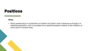 Positions
Sticky
• Sticky positioning is a combination of relative and fixed in that it behaves as though it is
relatively positioned, until it is scrolled into a specified position relative to the viewport, at
which point it remains fixed.
 