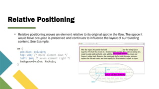 Relative Positioning
• Relative positioning moves an element relative to its original spot in the flow. The space it
would have occupied is preserved and continues to influence the layout of surrounding
content. See Example:
 