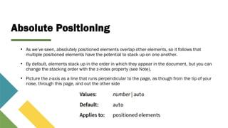 Absolute Positioning
• As we’ve seen, absolutely positioned elements overlap other elements, so it follows that
multiple positioned elements have the potential to stack up on one another.
• By default, elements stack up in the order in which they appear in the document, but you can
change the stacking order with the z-index property (see Note).
• Picture the z-axis as a line that runs perpendicular to the page, as though from the tip of your
nose, through this page, and out the other side
 