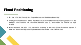 Fixed Positioning
• For the most part, fixed positioning works just like absolute positioning.
• The significant difference is that the offset values for fixed elements are always relative to the
viewport, which means the positioned element stays put even when the rest of the page
scrolls.
• Fixed elements are often used for menus that stay in the same place at the top, bottom, or
side of a screen so they are always available, even when the content scrolls.
 