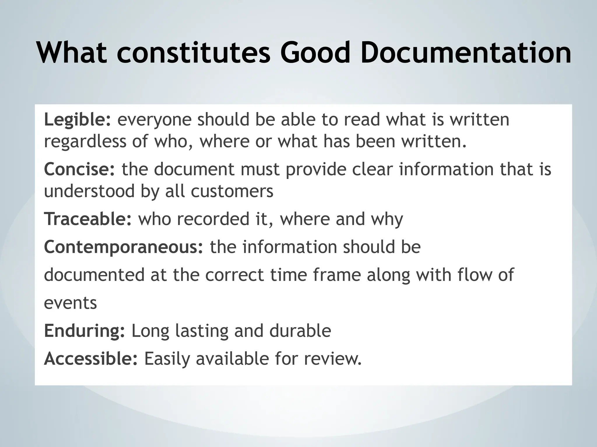 What constitutes Good Documentation
Legible: everyone should be able to read what is written
regardless of who, where or what has been written.
Concise: the document must provide clear information that is
understood by all customers
Traceable: who recorded it, where and why
Contemporaneous: the information should be
documented at the correct time frame along with flow of
events
Enduring: Long lasting and durable
Accessible: Easily available for review.
 