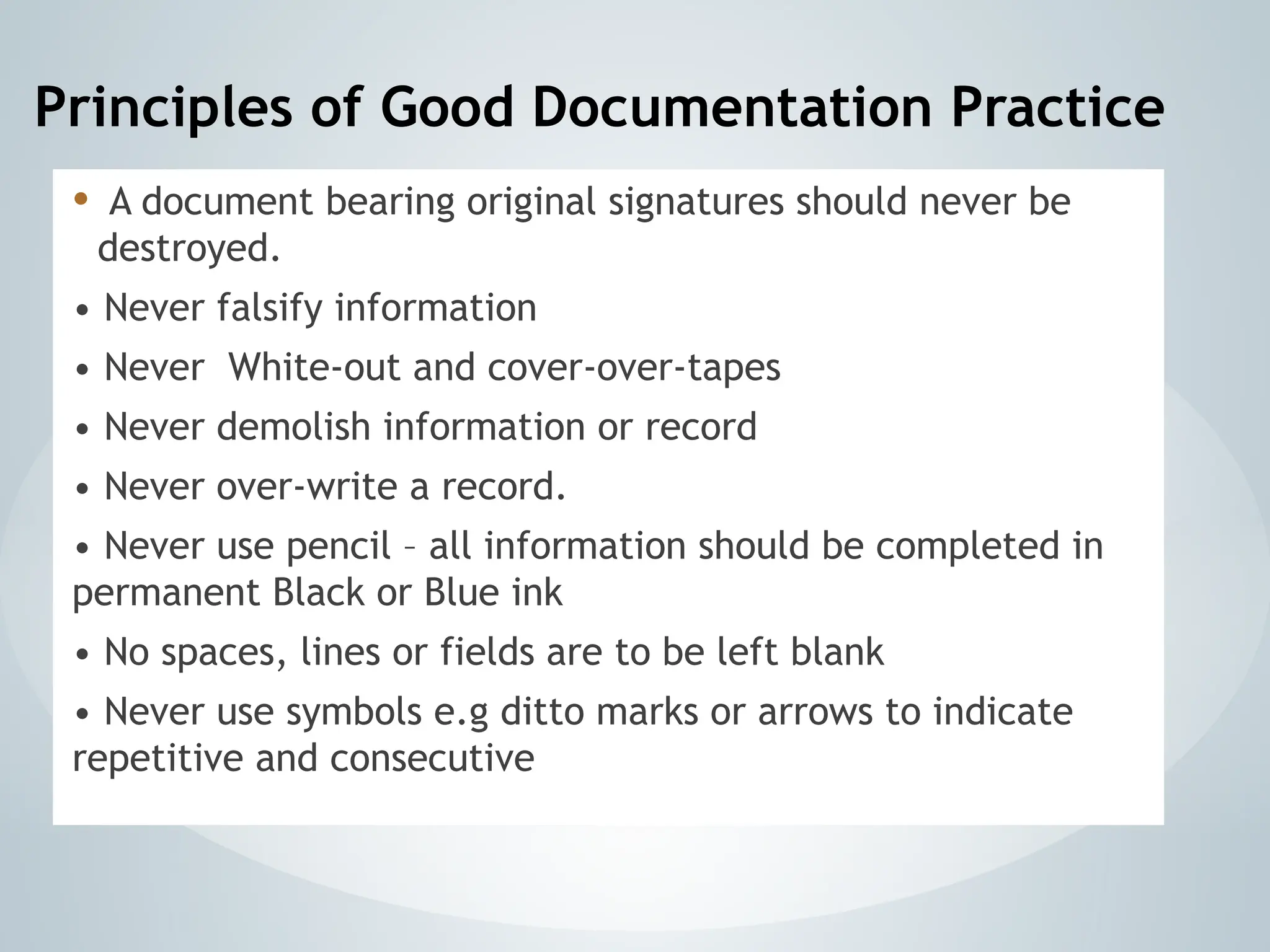 Principles of Good Documentation Practice
• A document bearing original signatures should never be
destroyed.
• Never falsify information
• Never White-out and cover-over-tapes
• Never demolish information or record
• Never over-write a record.
• Never use pencil – all information should be completed in
permanent Black or Blue ink
• No spaces, lines or fields are to be left blank
• Never use symbols e.g ditto marks or arrows to indicate
repetitive and consecutive
 