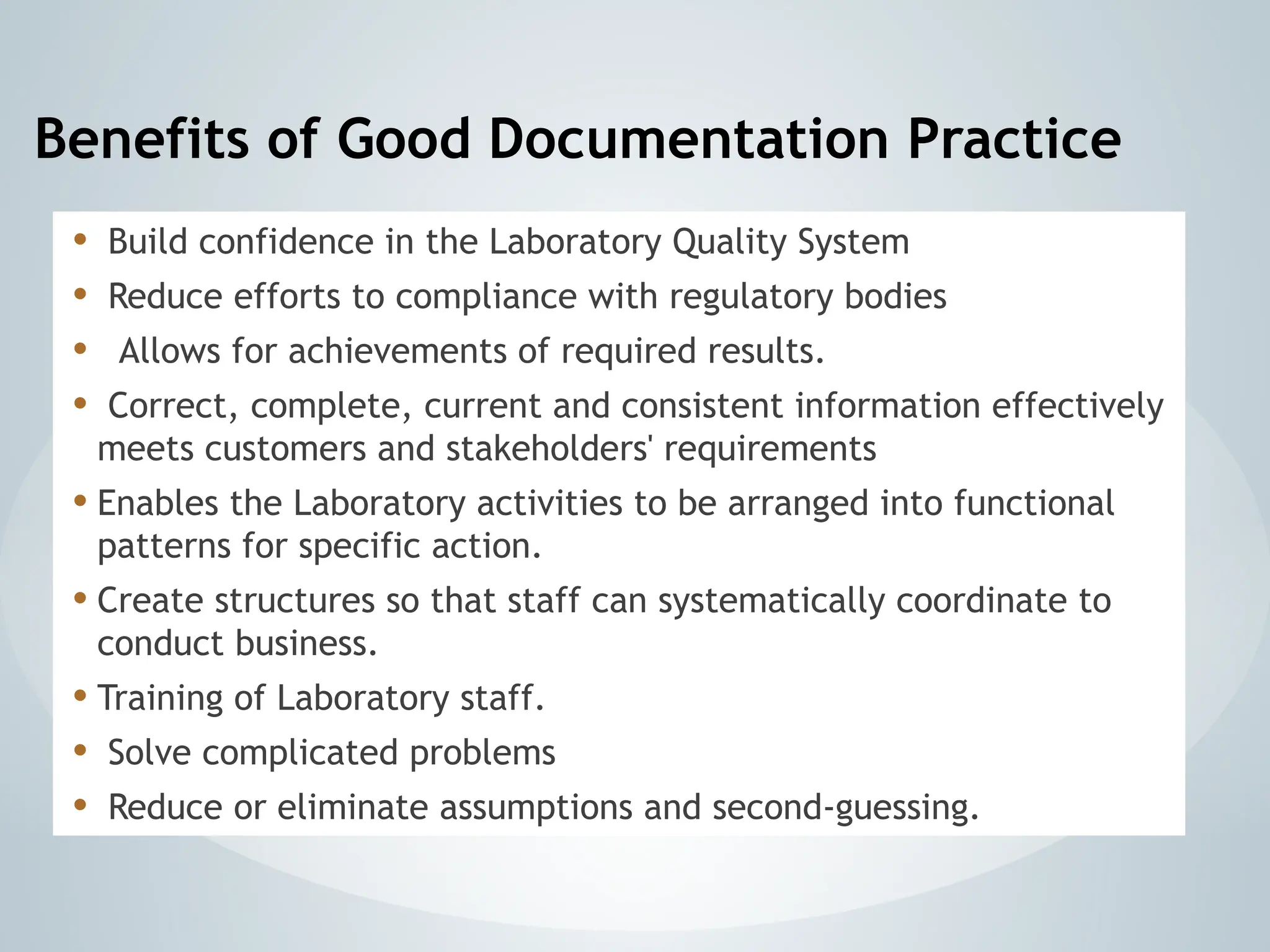 Benefits of Good Documentation Practice
• Build confidence in the Laboratory Quality System
• Reduce efforts to compliance with regulatory bodies
• Allows for achievements of required results.
• Correct, complete, current and consistent information effectively
meets customers and stakeholders' requirements
• Enables the Laboratory activities to be arranged into functional
patterns for specific action.
• Create structures so that staff can systematically coordinate to
conduct business.
• Training of Laboratory staff.
• Solve complicated problems
• Reduce or eliminate assumptions and second-guessing.
 