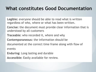 What constitutes Good Documentation
Legible: everyone should be able to read what is written
regardless of who, where or what has been written.
Concise: the document must provide clear information that is
understood by all customers
Traceable: who recorded it, where and why
Contemporaneous: the information should be
documented at the correct time frame along with flow of
events
Enduring: Long lasting and durable
Accessible: Easily available for review.
 