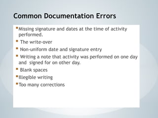 Common Documentation Errors
Missing signature and dates at the time of activity
performed.
 The write-over
 Non-uniform date and signature entry
 Writing a note that activity was performed on one day
and signed for on other day.
 Blank spaces
Illegible writing
Too many corrections
 